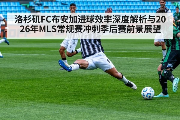 洛杉矶FC布安加进球效率深度解析与2026年MLS常规赛冲刺季后赛前景展望
